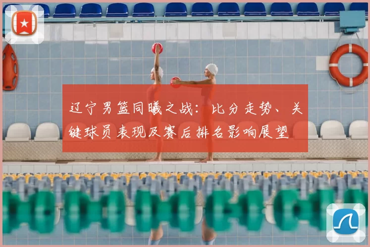 辽宁男篮同曦之战：比分走势、关键球员表现及赛后排名影响展望