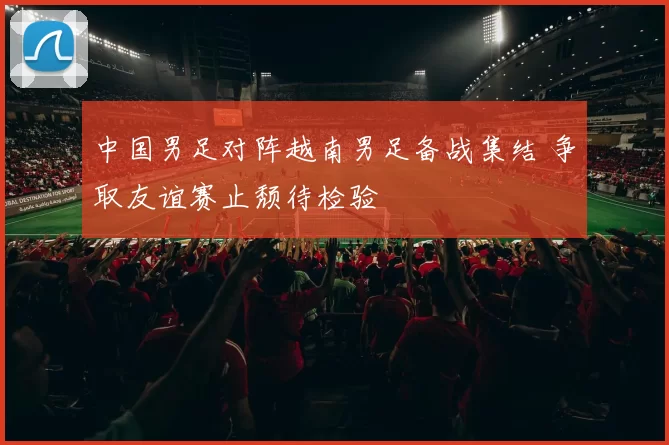 中国男足对阵越南男足备战集结 争取友谊赛止颓待检验