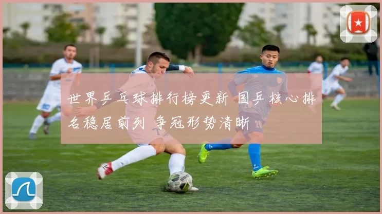 世界乒乓球排行榜更新 国乒核心排名稳居前列 争冠形势清晰