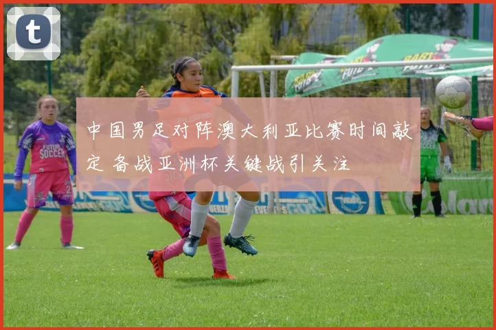 中国男足对阵澳大利亚比赛时间敲定 备战亚洲杯关键战引关注