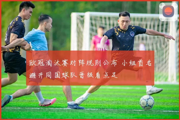 欧冠淘汰赛对阵规则公布 小组首名避开同国球队晋级看点足