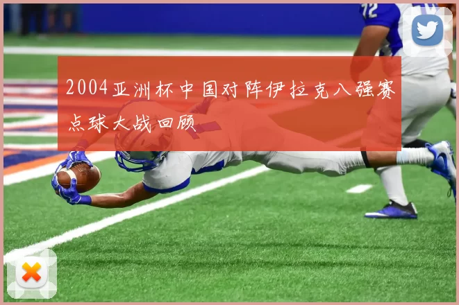 2004亚洲杯中国对阵伊拉克八强赛点球大战回顾