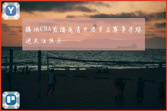 腾讯CBA直播高清开启季后赛争夺球迷关注焦点