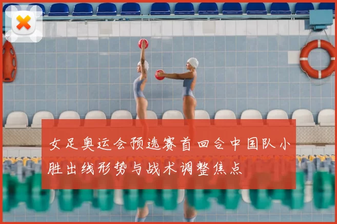 女足奥运会预选赛首回合中国队小胜出线形势与战术调整焦点