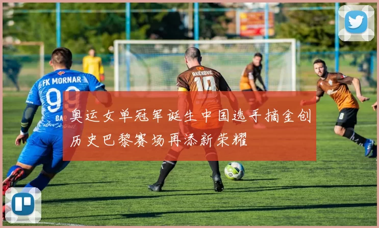 奥运女单冠军诞生中国选手摘金创历史巴黎赛场再添新荣耀