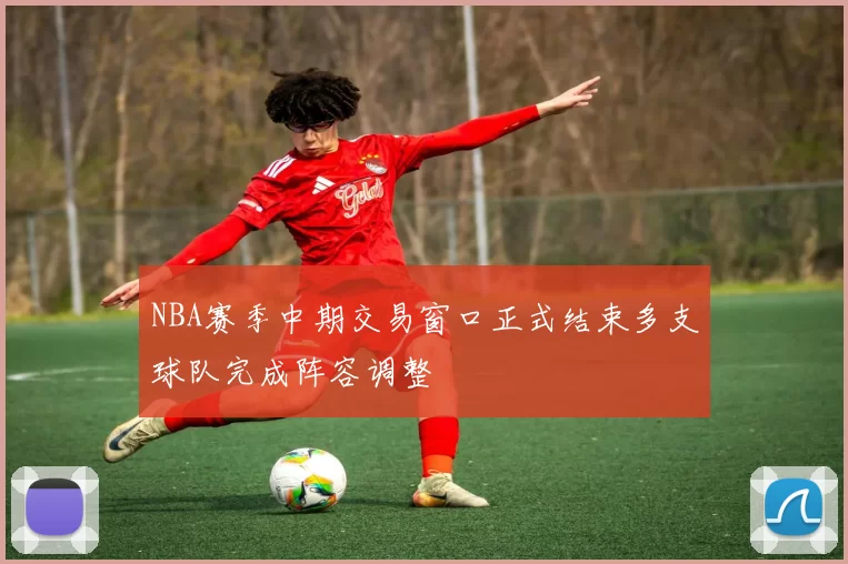 NBA赛季中期交易窗口正式结束多支球队完成阵容调整