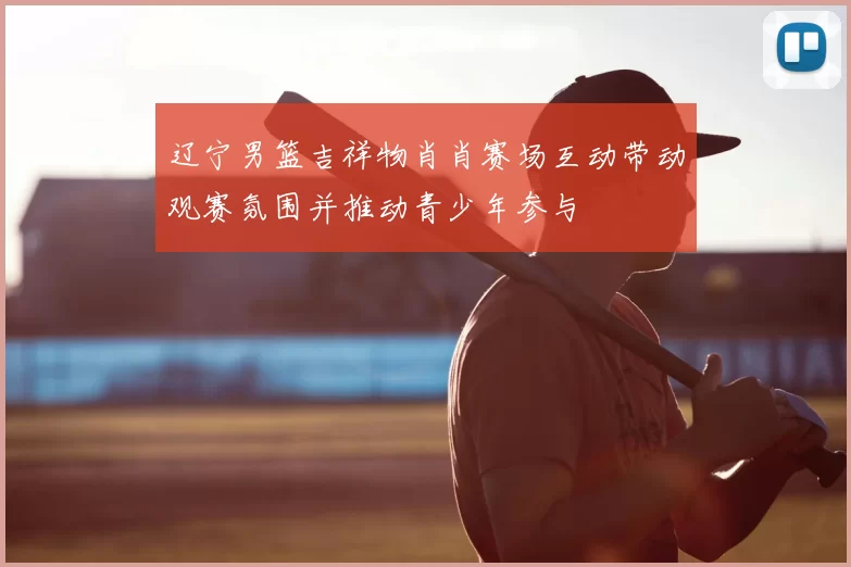 辽宁男篮吉祥物肖肖赛场互动带动观赛氛围并推动青少年参与