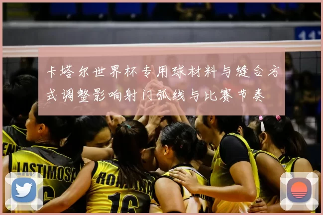 卡塔尔世界杯专用球材料与缝合方式调整影响射门弧线与比赛节奏