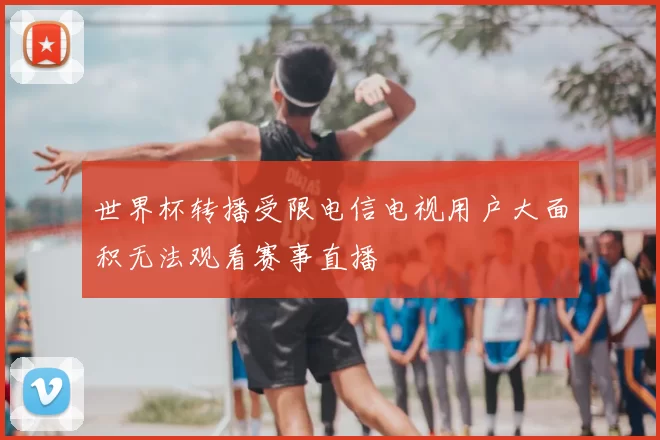 世界杯转播受限电信电视用户大面积无法观看赛事直播