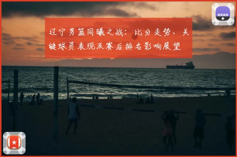 辽宁男篮同曦之战:比分走势、关键球员表现及赛后排名影响展望