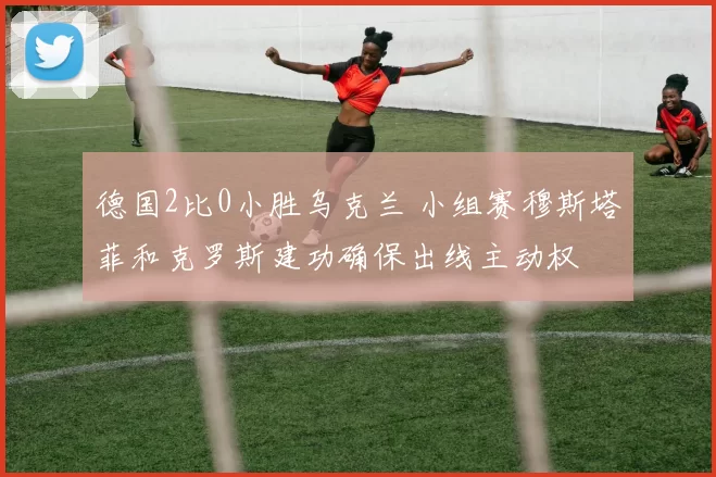 德国2比0小胜乌克兰 小组赛穆斯塔菲和克罗斯建功确保出线主动权