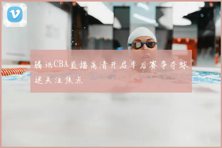 腾讯CBA直播高清开启季后赛争夺球迷关注焦点