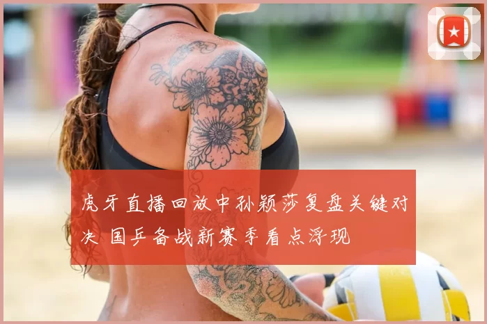 虎牙直播回放中孙颖莎复盘关键对决 国乒备战新赛季看点浮现