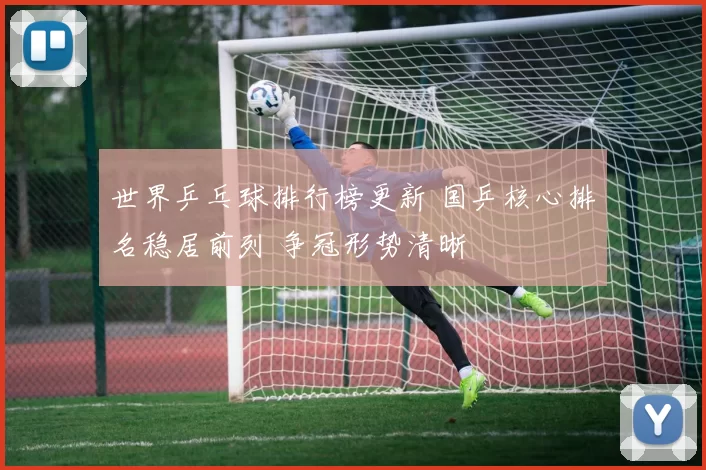 世界乒乓球排行榜更新 国乒核心排名稳居前列 争冠形势清晰