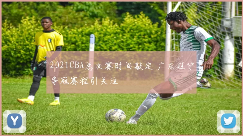 2021CBA总决赛时间敲定 广东辽宁争冠赛程引关注