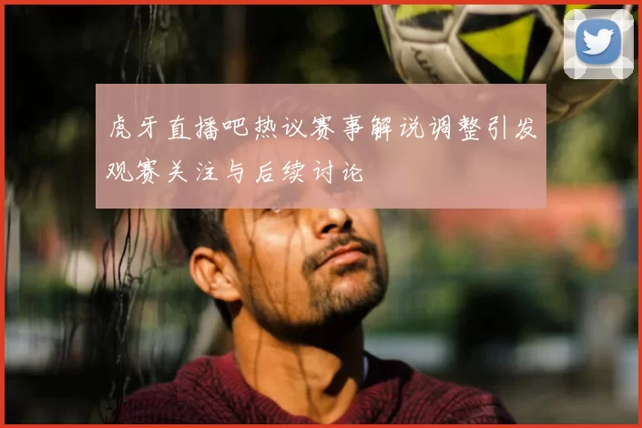 虎牙直播吧热议赛事解说调整引发观赛关注与后续讨论