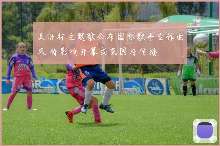 美洲杯主题歌公布国际歌手合作曲风 将影响开幕式氛围与传播
