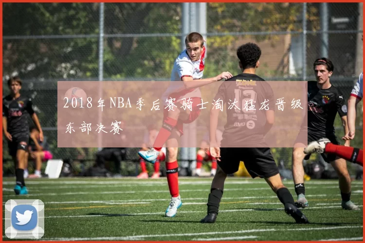 2018年NBA季后赛骑士淘汰猛龙晋级东部决赛