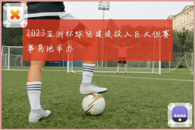 2023亚洲杯球场建设投入巨大但赛事易地举办