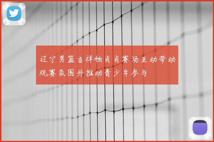 辽宁男篮吉祥物肖肖赛场互动带动观赛氛围并推动青少年参与