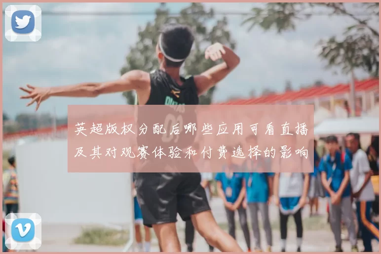 英超版权分配后哪些应用可看直播及其对观赛体验和付费选择的影响