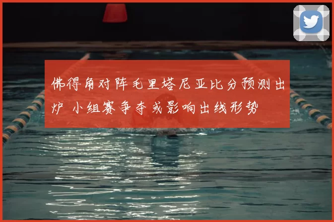 佛得角对阵毛里塔尼亚比分预测出炉 小组赛争夺或影响出线形势
