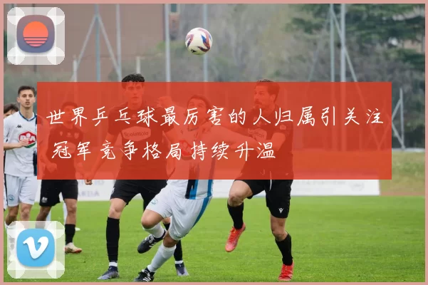 世界乒乓球最厉害的人归属引关注 冠军竞争格局持续升温