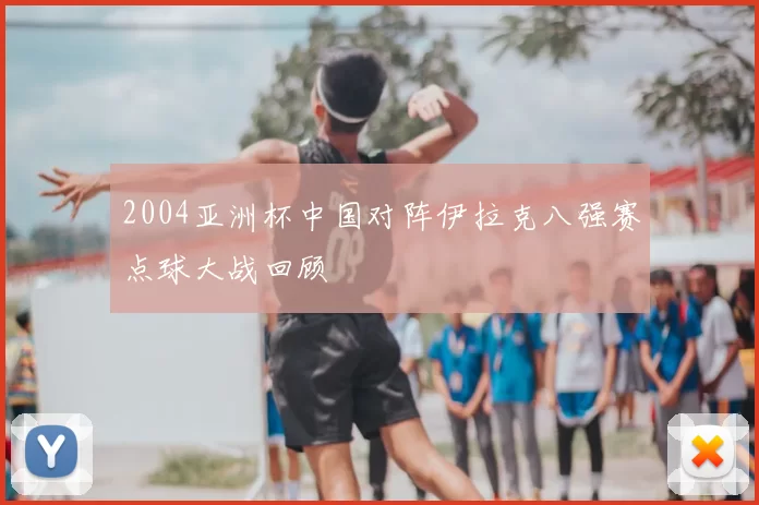 2004亚洲杯中国对阵伊拉克八强赛点球大战回顾