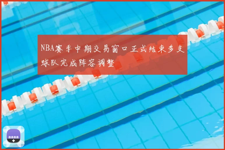 NBA赛季中期交易窗口正式结束多支球队完成阵容调整