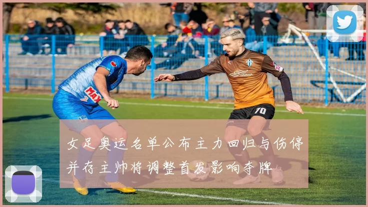 女足奥运名单公布主力回归与伤停并存主帅将调整首发影响夺牌