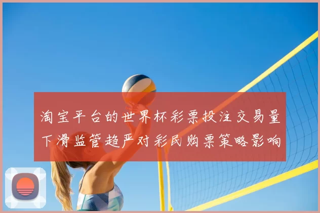 淘宝平台的世界杯彩票投注交易量下滑监管趋严对彩民购票策略影响解读