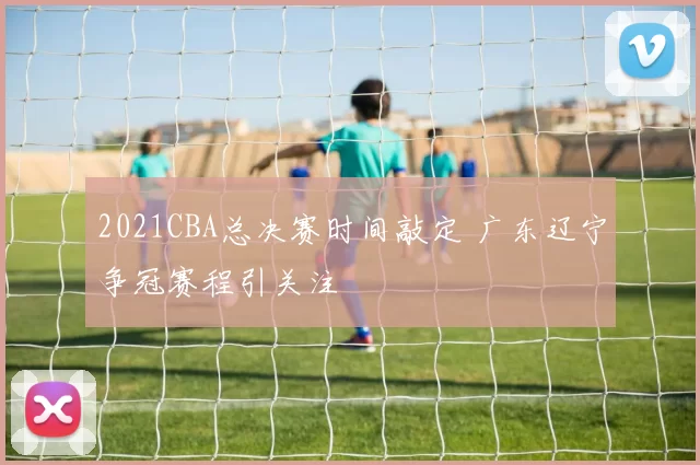 2021CBA总决赛时间敲定 广东辽宁争冠赛程引关注