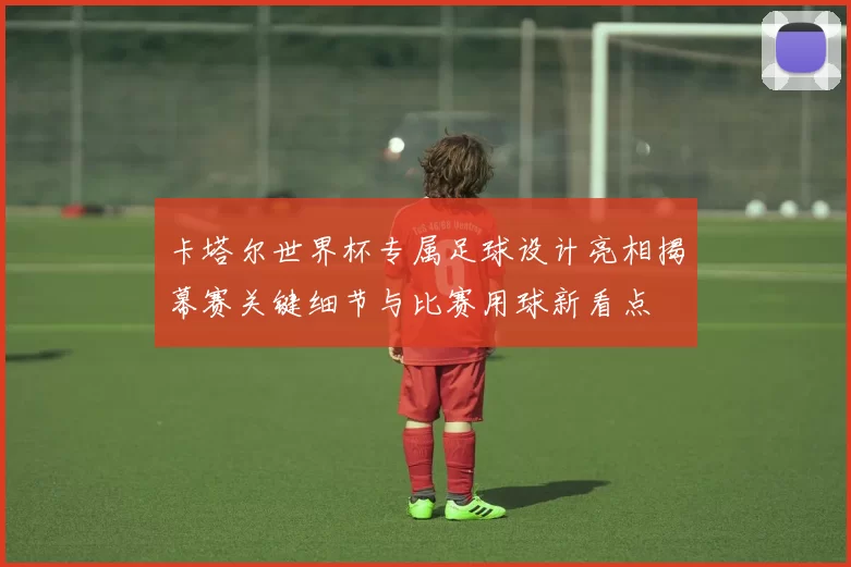 卡塔尔世界杯专属足球设计亮相揭幕赛关键细节与比赛用球新看点