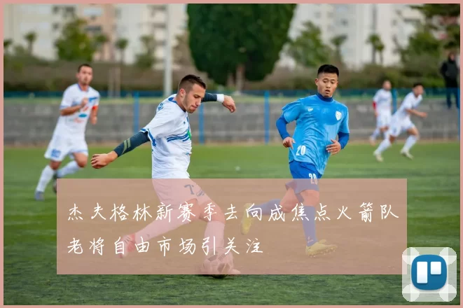 杰夫格林新赛季去向成焦点火箭队老将自由市场引关注