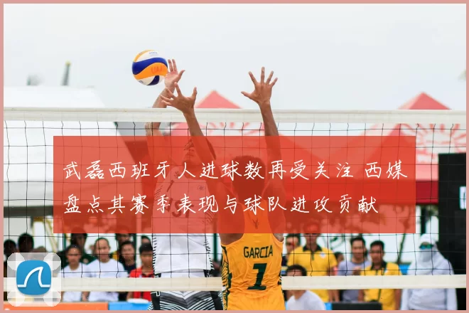 武磊西班牙人进球数再受关注 西媒盘点其赛季表现与球队进攻贡献