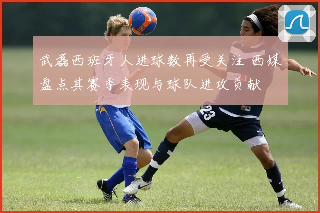 武磊西班牙人进球数再受关注 西媒盘点其赛季表现与球队进攻贡献