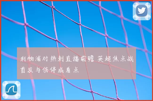 利物浦对热刺直播前瞻 英超焦点战首发与伤停成看点