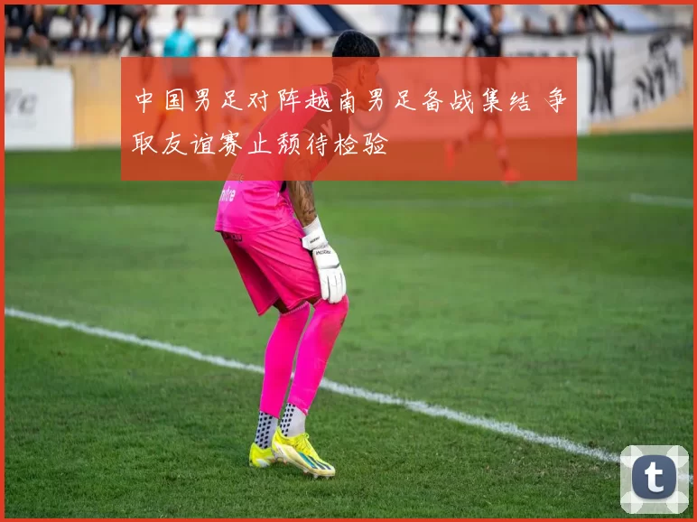 中国男足对阵越南男足备战集结 争取友谊赛止颓待检验