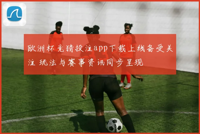 欧洲杯竞猜投注app下载上线备受关注 玩法与赛事资讯同步呈现