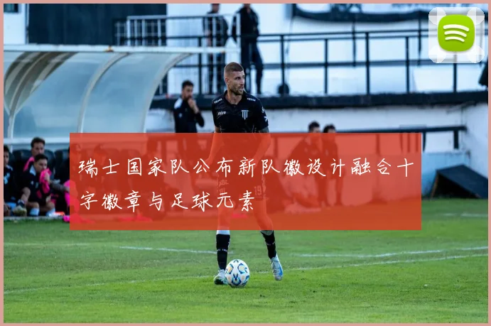 瑞士国家队公布新队徽设计融合十字徽章与足球元素
