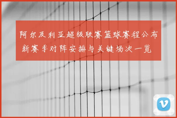 阿尔及利亚超级联赛篮球赛程公布 新赛季对阵安排与关键场次一览
