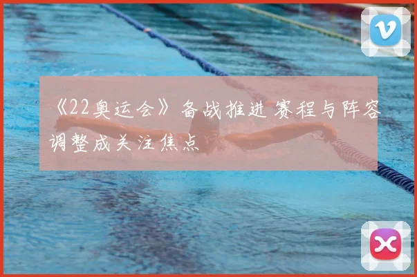《22奥运会》备战推进 赛程与阵容调整成关注焦点