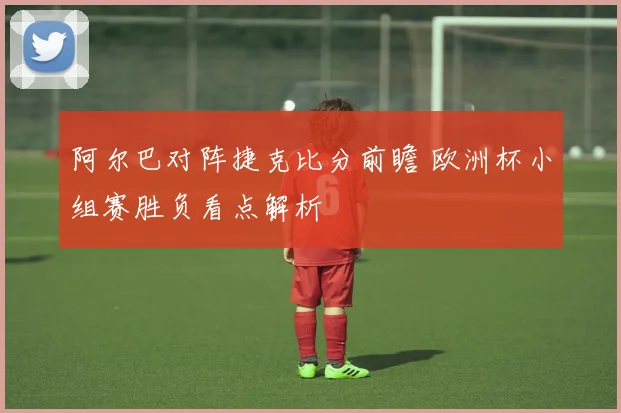 阿尔巴对阵捷克比分前瞻 欧洲杯小组赛胜负看点解析
