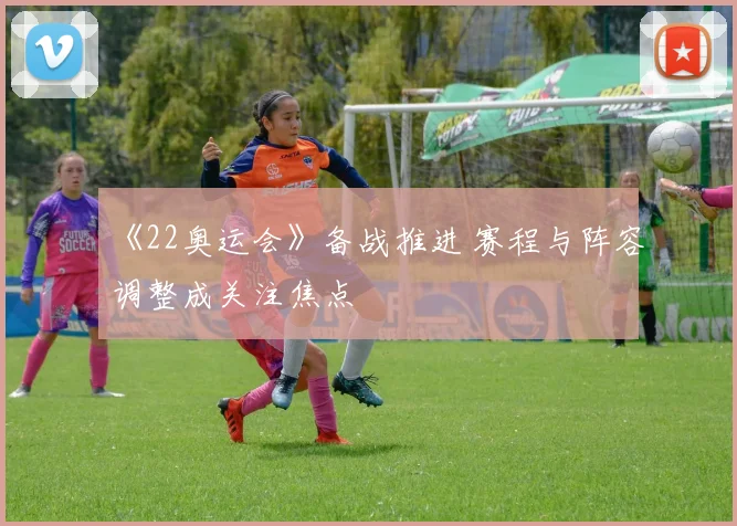 《22奥运会》备战推进 赛程与阵容调整成关注焦点