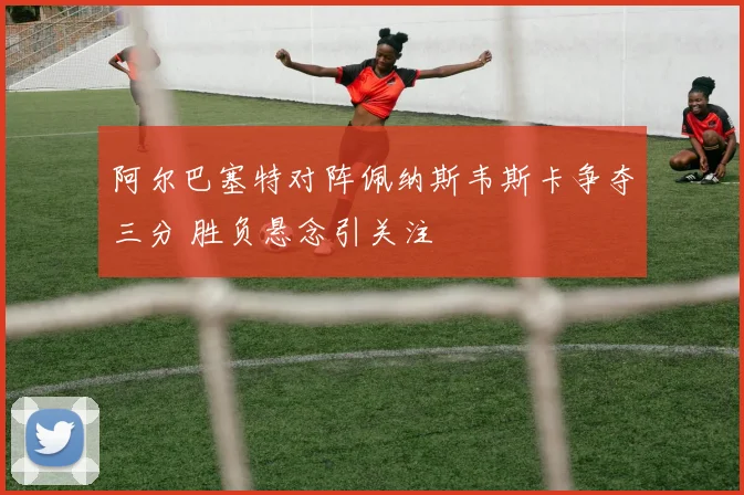 阿尔巴塞特对阵佩纳斯韦斯卡争夺三分 胜负悬念引关注