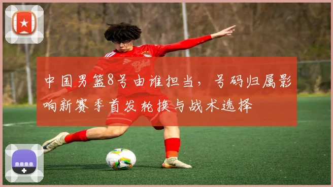 中国男篮8号由谁担当，号码归属影响新赛季首发轮换与战术选择