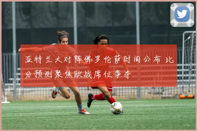 亚特兰大对阵佛罗伦萨时间公布 比分预测聚焦欧战席位争夺