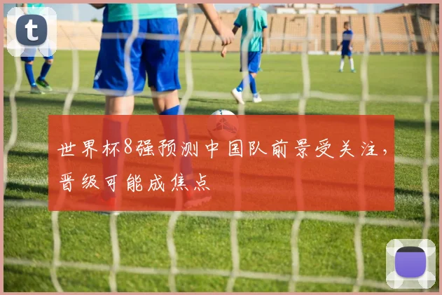 世界杯8强预测中国队前景受关注，晋级可能成焦点