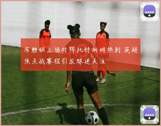 布赖顿主场对阵托特纳姆热刺 英超焦点战赛程引发球迷关注
