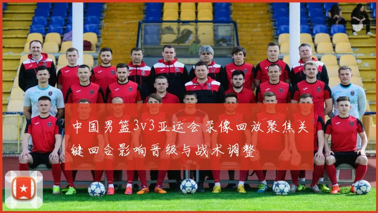 中国男篮3v3亚运会录像回放聚焦关键回合影响晋级与战术调整